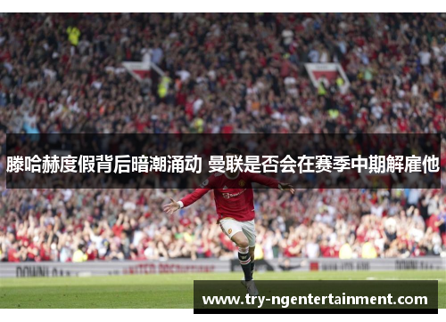 滕哈赫度假背后暗潮涌动 曼联是否会在赛季中期解雇他