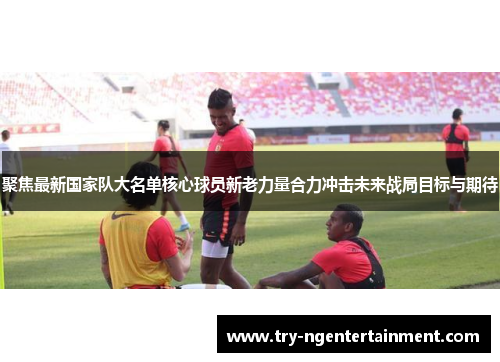 聚焦最新国家队大名单核心球员新老力量合力冲击未来战局目标与期待 聚焦最新国家队大名单核心球员新老力量合力冲击未来战局目标与期待