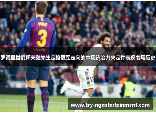 罗德里世俱杯关键先生定格冠军走向的中场统治力决定性表现书写历史