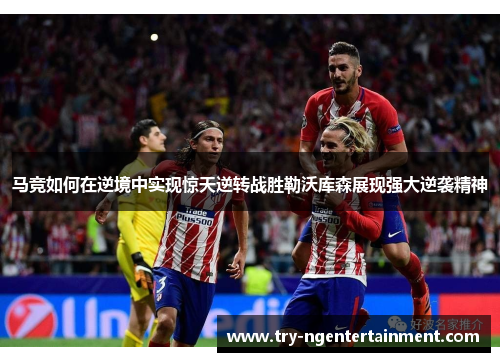 马竞如何在逆境中实现惊天逆转战胜勒沃库森展现强大逆袭精神 马竞如何在逆境中实现惊天逆转战胜勒沃库森展现强大逆袭精神